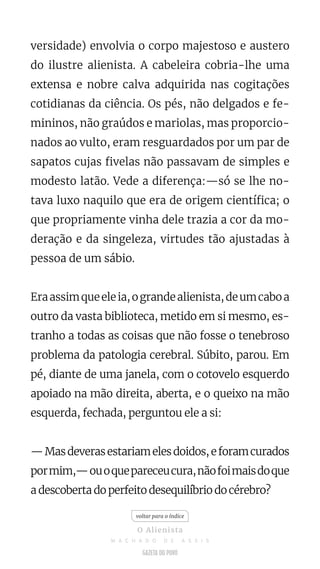 versidade) envolvia o corpo majestoso e austero
do ilustre alienista. A cabeleira cobria-lhe uma
extensa e nobre calva adquirida nas cogitações
cotidianas da ciência. Os pés, não delgados e fe-
mininos, não graúdos e mariolas, mas proporcio-
nados ao vulto, eram resguardados por um par de
sapatos cujas fivelas não passavam de simples e
modesto latão. Vede a diferença:—só se lhe no-
tava luxo naquilo que era de origem científica; o
que propriamente vinha dele trazia a cor da mo-
deração e da singeleza, virtudes tão ajustadas à
pessoa de um sábio.
Eraassimqueeleia,ograndealienista,deumcaboa
outro da vasta biblioteca, metido em si mesmo, es-
tranho a todas as coisas que não fosse o tenebroso
problema da patologia cerebral. Súbito, parou. Em
pé, diante de uma janela, com o cotovelo esquerdo
apoiado na mão direita, aberta, e o queixo na mão
esquerda, fechada, perguntou ele a si:
—Masdeverasestariamelesdoidos,eforamcurados
pormim,—ouoquepareceucura,nãofoimaisdoque
a descoberta do perfeito desequilíbrio do cérebro?
voltar para o índice
O Alienista
M A C H A D O D E A S S I S
 