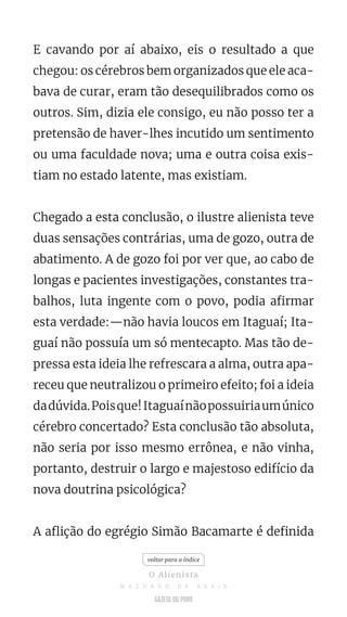 E cavando por aí abaixo, eis o resultado a que
chegou: os cérebros bem organizados que ele aca-
bava de curar, eram tão desequilibrados como os
outros. Sim, dizia ele consigo, eu não posso ter a
pretensão de haver-lhes incutido um sentimento
ou uma faculdade nova; uma e outra coisa exis-
tiam no estado latente, mas existiam.
Chegado a esta conclusão, o ilustre alienista teve
duas sensações contrárias, uma de gozo, outra de
abatimento. A de gozo foi por ver que, ao cabo de
longas e pacientes investigações, constantes tra-
balhos, luta ingente com o povo, podia afirmar
esta verdade:—não havia loucos em Itaguaí; Ita-
guaí não possuía um só mentecapto. Mas tão de-
pressa esta ideia lhe refrescara a alma, outra apa-
receu que neutralizou o primeiro efeito; foi a ideia
dadúvida.Poisque!Itaguaínãopossuiriaumúnico
cérebro concertado? Esta conclusão tão absoluta,
não seria por isso mesmo errônea, e não vinha,
portanto, destruir o largo e majestoso edifício da
nova doutrina psicológica?
A aflição do egrégio Simão Bacamarte é definida
voltar para o índice
O Alienista
M A C H A D O D E A S S I S
 