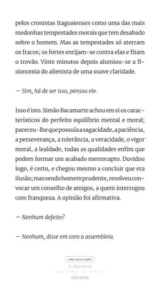 pelos cronistas Itaguaienses como uma das mais
medonhas tempestades morais que tem desabado
sobre o homem. Mas as tempestades só aterram
os fracos; os fortes enrijam-se contra elas e fitam
o trovão. Vinte minutos depois alumiou-se a fi-
sionomia do alienista de uma suave claridade.
— Sim, há de ser isso, pensou ele.
Isso é isto. Simão Bacamarte achou em si os carac-
terísticos do perfeito equilíbrio mental e moral;
pareceu-lhequepossuíaasagacidade,apaciência,
a perseverança, a tolerância, a veracidade, o vigor
moral, a lealdade, todas as qualidades enfim que
podem formar um acabado mentecapto. Duvidou
logo, é certo, e chegou mesmo a concluir que era
ilusão;massendohomemprudente,resolveucon-
vocar um conselho de amigos, a quem interrogou
com franqueza. A opinião foi afirmativa.
— Nenhum defeito?
— Nenhum, disse em coro a assembleia.
voltar para o índice
O Alienista
M A C H A D O D E A S S I S
 