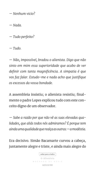 — Nenhum vicio?
— Nada.
— Tudo perfeito?
— Tudo.
— Não, impossível, bradou o alienista. Digo que não
sinto em mim essa superioridade que acabo de ver
definir com tanta magnificência. A simpatia é que
vos faz falar. Estudo-me e nada acho que justifique
os excessos da vossa bondade.
A assembleia insistiu; o alienista resistiu; final-
mente o padre Lopes explicou tudo com este con-
ceito digno de um observador.
— Sabe a razão por que não vê as suas elevadas qua-
lidades, que aliás todos nós admiramos? É porque tem
aindaumaqualidadequerealçaasoutras:—amodéstia.
Era decisivo. Simão Bacamarte curvou a cabeça,
juntamente alegre e triste, e ainda mais alegre do
voltar para o índice
O Alienista
M A C H A D O D E A S S I S
 