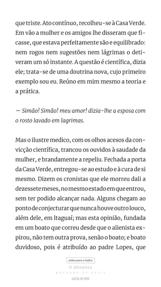 que triste. Ato contínuo, recolheu-se à Casa Verde.
Em vão a mulher e os amigos lhe disseram que fi-
casse, que estava perfeitamente são e equilibrado:
nem rogos nem sugestões nem lágrimas o deti-
veram um só instante. A questão é científica, dizia
ele; trata-se de uma doutrina nova, cujo primeiro
exemplo sou eu. Reúno em mim mesmo a teoria e
a prática.
— Simão! Simão! meu amor! dizia-lhe a esposa com
o rosto lavado em lagrimas.
Mas o ilustre medico, com os olhos acesos da con-
vicção científica, trancou os ouvidos à saudade da
mulher, e brandamente a repeliu. Fechada a porta
da Casa Verde, entregou-se ao estudo e à cura de si
mesmo. Dizem os cronistas que ele morreu dali a
dezessetemeses,nomesmoestadoemqueentrou,
sem ter podido alcançar nada. Alguns chegam ao
pontodeconjecturarquenuncahouveoutrolouco,
além dele, em ltaguaí; mas esta opinião, fundada
em um boato que correu desde que o alienista ex-
pirou, não tem outra prova, senão o boato; e boato
duvidoso, pois é atribuído ao padre Lopes, que
voltar para o índice
O Alienista
M A C H A D O D E A S S I S
 