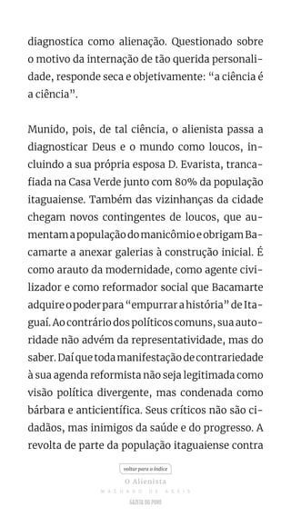 diagnostica como alienação. Questionado sobre
o motivo da internação de tão querida personali-
dade, responde seca e objetivamente: “a ciência é
a ciência”.
Munido, pois, de tal ciência, o alienista passa a
diagnosticar Deus e o mundo como loucos, in-
cluindo a sua própria esposa D. Evarista, tranca-
fiada na Casa Verde junto com 80% da população
itaguaiense. Também das vizinhanças da cidade
chegam novos contingentes de loucos, que au-
mentamapopulaçãodomanicômioeobrigamBa-
camarte a anexar galerias à construção inicial. É
como arauto da modernidade, como agente civi-
lizador e como reformador social que Bacamarte
adquireopoderpara“empurrarahistória”deIta-
guaí. Ao contrário dos políticos comuns, sua auto-
ridade não advém da representatividade, mas do
saber.Daíquetodamanifestaçãodecontrariedade
à sua agenda reformista não seja legitimada como
visão política divergente, mas condenada como
bárbara e anticientífica. Seus críticos não são ci-
dadãos, mas inimigos da saúde e do progresso. A
revolta de parte da população itaguaiense contra
voltar para o índice
O Alienista
M A C H A D O D E A S S I S
 