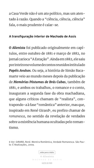 a Casa Verde não é um ato político, mas um aten-
tado à razão. Quando a “ciência, ciência, ciência”
fala, o mais prudente é calar-se.
A transfiguração interior de Machado de Assis
O Alienista foi publicado originalmente em capí-
tulos, entre outubro de 1881 e março de 1882, no
jornalcarioca“AEstação”.Aindaem1882,elesaiu
porinteironovolumedecontosreunidosintitulado
Papéis Avulsos. Ou seja, a história de Simão Baca-
marte veio ao mundo meses depois da publicação
de Memórias Póstumas de Brás Cubas, também de
1881, e ambos os trabalhos, o romance e o conto,
inauguram a segunda fase da obra machadiana,
que alguns críticos chamam de “realista”, con-
trapondo-aàfase“romântica”anterior,masque,
inspirado em René Girard6, eu prefiro chamar de
romanesca, no sentido da revelação de verdades
sobre a existência humana ocultadas pelo roman-
tismo.
6 Ver: GIRARD, René. Mentira Romântica, Verdade Romanesca. São Pau-
lo: É Realizações, 2009.
voltar para o índice
O Alienista
M A C H A D O D E A S S I S
 