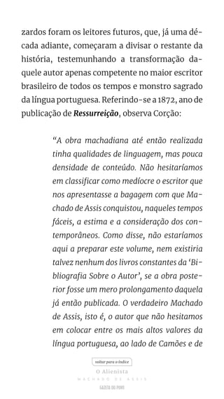 zardos foram os leitores futuros, que, já uma dé-
cada adiante, começaram a divisar o restante da
história, testemunhando a transformação da-
quele autor apenas competente no maior escritor
brasileiro de todos os tempos e monstro sagrado
da língua portuguesa. Referindo-se a 1872, ano de
publicação de Ressurreição, observa Corção:
“A obra machadiana até então realizada
tinha qualidades de linguagem, mas pouca
densidade de conteúdo. Não hesitaríamos
em classificar como medíocre o escritor que
nos apresentasse a bagagem com que Ma-
chado de Assis conquistou, naqueles tempos
fáceis, a estima e a consideração dos con-
temporâneos. Como disse, não estaríamos
aqui a preparar este volume, nem existiria
talvez nenhum dos livros constantes da ‘Bi-
bliografia Sobre o Autor’, se a obra poste-
rior fosse um mero prolongamento daquela
já então publicada. O verdadeiro Machado
de Assis, isto é, o autor que não hesitamos
em colocar entre os mais altos valores da
língua portuguesa, ao lado de Camões e de
voltar para o índice
O Alienista
M A C H A D O D E A S S I S
 