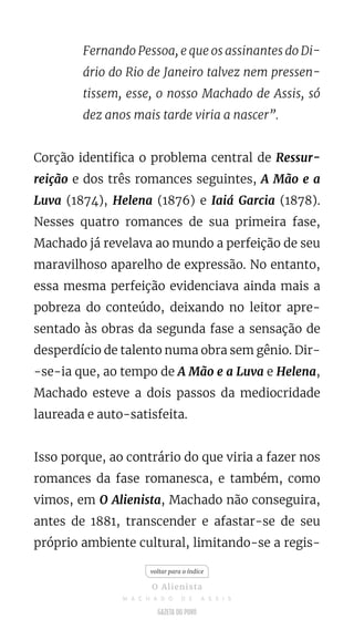 Fernando Pessoa, e que os assinantes do Di-
ário do Rio de Janeiro talvez nem pressen-
tissem, esse, o nosso Machado de Assis, só
dez anos mais tarde viria a nascer”.
Corção identifica o problema central de Ressur-
reição e dos três romances seguintes, A Mão e a
Luva (1874), Helena (1876) e Iaiá Garcia (1878).
Nesses quatro romances de sua primeira fase,
Machado já revelava ao mundo a perfeição de seu
maravilhoso aparelho de expressão. No entanto,
essa mesma perfeição evidenciava ainda mais a
pobreza do conteúdo, deixando no leitor apre-
sentado às obras da segunda fase a sensação de
desperdício de talento numa obra sem gênio. Dir-
-se-ia que, ao tempo de A Mão e a Luva e Helena,
Machado esteve a dois passos da mediocridade
laureada e auto-satisfeita.
Isso porque, ao contrário do que viria a fazer nos
romances da fase romanesca, e também, como
vimos, em O Alienista, Machado não conseguira,
antes de 1881, transcender e afastar-se de seu
próprio ambiente cultural, limitando-se a regis-
voltar para o índice
O Alienista
M A C H A D O D E A S S I S
 