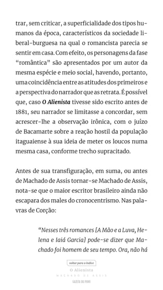 trar, sem criticar, a superficialidade dos tipos hu-
manos da época, característicos da sociedade li-
beral-burguesa na qual o romancista parecia se
sentir em casa. Com efeito, os personagens da fase
“romântica” são apresentados por um autor da
mesma espécie e meio social, havendo, portanto,
umacoincidênciaentreasatitudesdosprimeirose
aperspectivadonarradorqueasretrata.Épossível
que, caso O Alienista tivesse sido escrito antes de
1881, seu narrador se limitasse a concordar, sem
acrescer-lhe a observação irônica, com o juízo
de Bacamarte sobre a reação hostil da população
itaguaiense à sua ideia de meter os loucos numa
mesma casa, conforme trecho supracitado.
Antes de sua transfiguração, em suma, ou antes
de Machado de Assis tornar-se Machado de Assis,
nota-se que o maior escritor brasileiro ainda não
escapara dos males do cronocentrismo. Nas pala-
vras de Corção:
“Nesses três romances [A Mão e a Luva, He-
lena e Iaiá Garcia] pode-se dizer que Ma-
chado foi homem de seu tempo. Ora, não há
voltar para o índice
O Alienista
M A C H A D O D E A S S I S
 