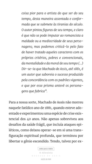coisa pior para o artista do que ser do seu
tempo, desta maneira assentada e confor-
mada que se submete às tiranias do século.
O autor pintou figuras de seu tempo, e claro
é que não se pode imputar ao romancista a
maldade ou a mediocridade de seus perso-
nagens; mas podemos criticá-lo pelo fato
de haver tratado aqueles caracteres com os
próprios critérios, pobres e convencionais,
da mentalidade e da moral de seu tempo (...)
Dir-se-ia que Machado de Assis, até 1881, é
um autor que saboreia o sucesso produzido
pela concordância com os padrões vigentes,
e que por esse prisma antevê os persona-
gens que fabrica”.
Para a nossa sorte, Machado de Assis não morreu
naquele fatídico ano de 1881, quando esteve ado-
entado e experimentou uma espécie de crise exis-
tencial dos 40 anos. Não apenas sobreviveu aos
desafios da saúde frágil, que incluía ataques epi-
léticos, como deixou operar-se em si uma trans-
figuração espiritual profunda, que terminou por
libertar o gênio escondido. Tendo, talvez por ex-
voltar para o índice
O Alienista
M A C H A D O D E A S S I S
 