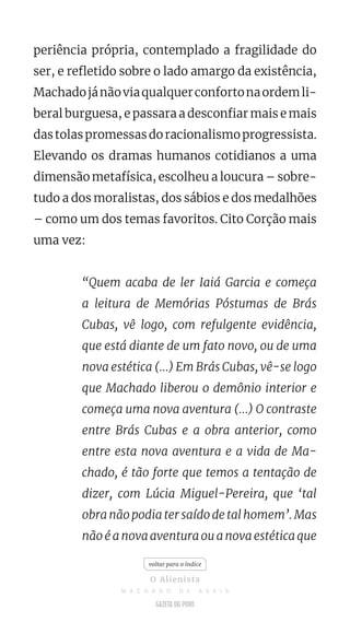 periência própria, contemplado a fragilidade do
ser, e refletido sobre o lado amargo da existência,
Machadojánãoviaqualquerconfortonaordemli-
beral burguesa, e passara a desconfiar mais e mais
dastolaspromessasdoracionalismoprogressista.
Elevando os dramas humanos cotidianos a uma
dimensão metafísica, escolheu a loucura – sobre-
tudo a dos moralistas, dos sábios e dos medalhões
– como um dos temas favoritos. Cito Corção mais
uma vez:
“Quem acaba de ler Iaiá Garcia e começa
a leitura de Memórias Póstumas de Brás
Cubas, vê logo, com refulgente evidência,
que está diante de um fato novo, ou de uma
nova estética (...) Em Brás Cubas, vê-se logo
que Machado liberou o demônio interior e
começa uma nova aventura (...) O contraste
entre Brás Cubas e a obra anterior, como
entre esta nova aventura e a vida de Ma-
chado, é tão forte que temos a tentação de
dizer, com Lúcia Miguel-Pereira, que ‘tal
obra não podia ter saído de tal homem’. Mas
não é a nova aventura ou a nova estética que
voltar para o índice
O Alienista
M A C H A D O D E A S S I S
 