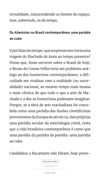 versalidade, transcendendo os limites do espaço,
mas, sobretudo, os do tempo.
Os Alienistas no Brasil contemporâneo: uma paródia
ao cubo
Eporfalaremtempo:quesurpresasnostrariauma
viagem de Machado de Assis ao tempo presente?
Penso que, fosse escrever sobre o Brasil de hoje,
o Bruxo do Cosme Velho teria um problema aná-
logo ao dos humoristas contemporâneos: a difi-
culdade em rivalizar com a realidade (ou surre-
alidade) nacional, ao mesmo tempo mais insana
e mais cômica do que tudo o que a arte de Ma-
chado e a dos os humoristas pudessem imaginar.
Porque, se a obra de arte machadiana foi conce-
bida como uma paródia das ilusões cientificistas
provenientesdaEuropadoséculo19,elaspróprias
uma paródia secular da soteriologia cristã, resta
que a vida brasileira contemporânea é como que
uma paródia da paródia da paródia: uma paródia
ao cubo.
Candidatos a Bacamarte não faltam, hoje prove-
voltar para o índice
O Alienista
M A C H A D O D E A S S I S
 
