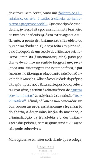 descrever, sem corar, como um “adepto ao Ilu-
minismo, ou seja, à razão, à ciência, ao huma-
nismo e progresso social”. Que esse tipo de auto-
descrição fosse feita por um iluminista brasileiro
de meados do século 19 já era extravagante o su-
ficiente, a ponto de, justamente, virar objeto do
humor machadiano. Que seja feita em pleno sé-
culo 21, depois de um século de crítica ao raciona-
lismoiluminista(àdireitaeàesquerda),jánospõe
diante do cômico no sentido bergsoniano, reve-
lando uma autoimagem tão extemporânea, e por
isso mesmo tão engraçada, quanto a de Dom Qui-
xote de la Mancha. Alheio à comicidade da própria
situação,nossonovoBacamarte,poróbvio,seleva
muito a sério, e atribui à sobrevivência de “guetos
pré-iluministas”aresistênciaàsuamissão“reci-
vilizatória”. Afinal, só loucos não concordariam
com propostas progressistas como a legalização
do aborto, a descriminalização da maconha, a
criminalização da transfobia e a desmilitari-
zação das polícias, sem as quais uma civilização
não pode sobreviver.
Mais agressivo e menos sofisticado que o colega,
voltar para o índice
O Alienista
M A C H A D O D E A S S I S
 