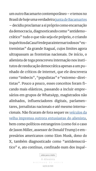 umoutroBacamartecontemporâneo–etemosno
BrasildehojeumaverdadeirajuntadeBacamartes
– decidiu proclamar a si próprio como encarnação
da democracia, diagnosticando como “antidemo-
crático” tudo o que não seja ele próprio, e criando
inquéritosdaCasaVerdeparainternartodosos“ex-
tremistas” da grande Itaguaí, cujos limites agora
ultrapassam as fronteiras nacionais. De início, o
alienista de toga prescreveu internação nos insti-
tutos de reeducação democrática apenas a um pu-
nhado de críticos de internet, que ele descrevera
como “imbecis”, “populistas” e “extremo-direi-
tistas”. Pouco a pouco, esses conceitos foram fi-
cando mais elásticos, passando a incluir empre-
sários em grupos de WhatsApp, magistrados não
alinhados, influenciadores digitais, parlamen-
tares, jornalistas nacionais e até mesmo interna-
cionais. Não ficaram de fora sequer os veículos da
velha imprensa outrora entusiastas do alienista,
bem como políticos estrangeiros (como foi o caso
de Jason Miller, assessor de Donald Trump) e em-
presários americanos como Elon Musk, dono do
X, também diagnosticado como “antidemocrá-
tico” e, ato contínuo, confinado num dos inqué-
voltar para o índice
O Alienista
M A C H A D O D E A S S I S
 