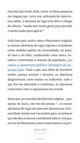 ritosdaCasaVerde.Aliás,conta-seàbocapequena
em Itaguaí que, certa vez, salivando de expecta-
tiva asilar, o alienista de toga teria dito a colegas
de ciência: “Ainda tem muita gente para prender
e muita multa para aplicar”.
Está claro que, assim como o Bacamarte original,
os nossos alienistas de toga erigiram a si próprios
como medida-padrão da normalidade, do justo,
do bom e do belo, condenando como louca, fa-
nática e extremista a maioria da população, que
rejeita o sanitarismo político-ideológico da Su-
prema Corte. Tudo o que, aos olhos do brasileiro
médio, pareça normal e decente, os alienistas
diagnosticam como insano ou indecente; tudo o
que lhe soe aberrante e criminoso, os alienistas
chancelam como o suprassumo da virtude.
Resta que, ao contrário do alienista original – que,
apesar de louco, não era má pessoa –, os nossos
alienistas de toga não parecem demonstrar a ho-
nestidade intelectual necessária para reconhecer
que são eles os loucos e antidemocráticos. Daí que,
em vez de libertarem o povo e internarem a si pró-
voltar para o índice
O Alienista
M A C H A D O D E A S S I S
 