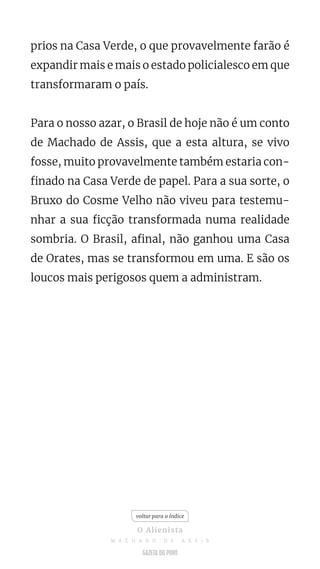 prios na Casa Verde, o que provavelmente farão é
expandir mais e mais o estado policialesco em que
transformaram o país.
Para o nosso azar, o Brasil de hoje não é um conto
de Machado de Assis, que a esta altura, se vivo
fosse, muito provavelmente também estaria con-
finado na Casa Verde de papel. Para a sua sorte, o
Bruxo do Cosme Velho não viveu para testemu-
nhar a sua ficção transformada numa realidade
sombria. O Brasil, afinal, não ganhou uma Casa
de Orates, mas se transformou em uma. E são os
loucos mais perigosos quem a administram.
voltar para o índice
O Alienista
M A C H A D O D E A S S I S
 