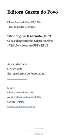 Editora Gazeta do Povo
Editora Gazeta do Povo S/A, 2024
Todos os direitos reservados.
Título original: O Alienista (1882)
Capa e diagramação: Cristiano Alves
1ª Edição – formato PDF e EPUB
___________
Assis, Machado
O Alienista;
Editora Gazeta do Povo, 2024
___________
[2024]
Editora Gazeta do Povo S/A
Av. Victor Ferreira do Amaral, 306
Curitiba - Paraná
www.gazetadopovo.com.br
O Alienista
M A C H A D O D E A S S I S
 