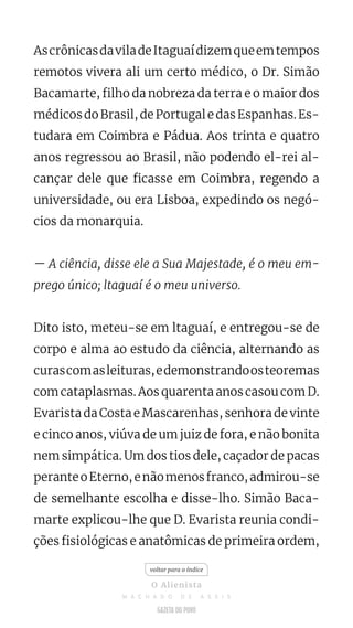 AscrônicasdaviladeItaguaídizemqueemtempos
remotos vivera ali um certo médico, o Dr. Simão
Bacamarte, filho da nobreza da terra e o maior dos
médicosdoBrasil,dePortugaledasEspanhas.Es-
tudara em Coimbra e Pádua. Aos trinta e quatro
anos regressou ao Brasil, não podendo el-rei al-
cançar dele que ficasse em Coimbra, regendo a
universidade, ou era Lisboa, expedindo os negó-
cios da monarquia.
— A ciência, disse ele a Sua Majestade, é o meu em-
prego único; ltaguaí é o meu universo.
Dito isto, meteu-se em ltaguaí, e entregou-se de
corpo e alma ao estudo da ciência, alternando as
curascomasleituras,edemonstrandoosteoremas
com cataplasmas. Aos quarenta anos casou com D.
Evarista da Costa e Mascarenhas, senhora de vinte
e cinco anos, viúva de um juiz de fora, e não bonita
nem simpática. Um dos tios dele, caçador de pacas
peranteoEterno,enãomenosfranco,admirou-se
de semelhante escolha e disse-lho. Simão Baca-
marte explicou-lhe que D. Evarista reunia condi-
ções fisiológicas e anatômicas de primeira ordem,
voltar para o índice
O Alienista
M A C H A D O D E A S S I S
 