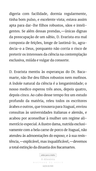 digeria com facilidade, dormia regularmente,
tinha bom pulso, e excelente vista; estava assim
apta para dar-lhe filhos robustos, sãos e inteli-
gentes. Se além dessas prendas,—únicas dignas
da preocupação de um sábio, D. Evarista era mal
composta de feições, longe de lastimá-lo, agra-
decia-o a Deus, porquanto não corria o risco de
preterir os interesses da ciência na contemplação
exclusiva, miúda e vulgar da consorte.
D. Evarista mentiu às esperanças do Dr. Baca-
marte, não lhe deu filhos robustos nem mofinos.
A índole natural da ciência é a longanimidade; o
nosso medico esperou três anos, depois quatro,
depois cinco. Ao cabo desse tempo fez um estudo
profundo da matéria, releu todos os escritores
árabes e outros, que trouxera para Itaguaí, enviou
consultas às universidades italianas e alemãs, e
acabou por aconselhar à mulher um regime ali-
mentício especial. A ilustre dama, nutrida exclusi-
vamente com a bela carne de porco de Itaguaí, não
atendeu ás admoestações do esposo; e à sua resis-
tência,—explicável, mas inqualificável,—devemos
a total extinção da dinastia dos Bacamartes.
voltar para o índice
O Alienista
M A C H A D O D E A S S I S
 