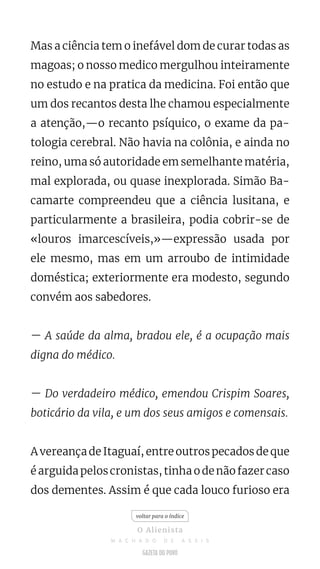 Mas a ciência tem o inefável dom de curar todas as
magoas; o nosso medico mergulhou inteiramente
no estudo e na pratica da medicina. Foi então que
um dos recantos desta lhe chamou especialmente
a atenção,—o recanto psíquico, o exame da pa-
tologia cerebral. Não havia na colônia, e ainda no
reino, uma só autoridade em semelhante matéria,
mal explorada, ou quase inexplorada. Simão Ba-
camarte compreendeu que a ciência lusitana, e
particularmente a brasileira, podia cobrir-se de
«louros imarcescíveis,»—expressão usada por
ele mesmo, mas em um arroubo de intimidade
doméstica; exteriormente era modesto, segundo
convém aos sabedores.
— A saúde da alma, bradou ele, é a ocupação mais
digna do médico.
— Do verdadeiro médico, emendou Crispim Soares,
boticário da vila, e um dos seus amigos e comensais.
A vereança de Itaguaí, entre outros pecados de que
é arguida pelos cronistas, tinha o de não fazer caso
dos dementes. Assim é que cada louco furioso era
voltar para o índice
O Alienista
M A C H A D O D E A S S I S
 
