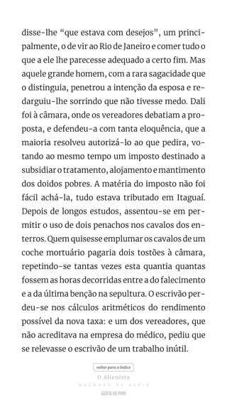 disse-lhe “que estava com desejos”, um princi-
palmente, o de vir ao Rio de Janeiro e comer tudo o
que a ele lhe parecesse adequado a certo fim. Mas
aquele grande homem, com a rara sagacidade que
o distinguia, penetrou a intenção da esposa e re-
darguiu-lhe sorrindo que não tivesse medo. Dali
foi à câmara, onde os vereadores debatiam a pro-
posta, e defendeu-a com tanta eloquência, que a
maioria resolveu autorizá-lo ao que pedira, vo-
tando ao mesmo tempo um imposto destinado a
subsidiarotratamento,alojamentoemantimento
dos doidos pobres. A matéria do imposto não foi
fácil achá-la, tudo estava tributado em Itaguaí.
Depois de longos estudos, assentou-se em per-
mitir o uso de dois penachos nos cavalos dos en-
terros. Quem quisesse emplumar os cavalos de um
coche mortuário pagaria dois tostões à câmara,
repetindo-se tantas vezes esta quantia quantas
fossem as horas decorridas entre a do falecimento
e a da última benção na sepultura. O escrivão per-
deu-se nos cálculos aritméticos do rendimento
possível da nova taxa: e um dos vereadores, que
não acreditava na empresa do médico, pediu que
se relevasse o escrivão de um trabalho inútil.
voltar para o índice
O Alienista
M A C H A D O D E A S S I S
 