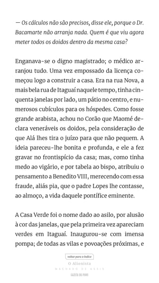 — Os cálculos não são precisos, disse ele, porque o Dr.
Bacamarte não arranja nada. Quem é que viu agora
meter todos os doidos dentro da mesma casa?
Enganava-se o digno magistrado; o médico ar-
ranjou tudo. Uma vez empossado da licença co-
meçou logo a construir a casa. Era na rua Nova, a
maisbelaruadeItaguaínaqueletempo,tinhacin-
quenta janelas por lado, um pátio no centro, e nu-
merosos cubículos para os hóspedes. Como fosse
grande arabista, achou no Corão que Maomé de-
clara veneráveis os doidos, pela consideração de
que Alá lhes tira o juízo para que não pequem. A
ideia pareceu-lhe bonita e profunda, e ele a fez
gravar no frontispício da casa; mas, como tinha
medo ao vigário, e por tabela ao bispo, atribuiu o
pensamento a Benedito VIII, merecendo com essa
fraude, aliás pia, que o padre Lopes lhe contasse,
ao almoço, a vida daquele pontífice eminente.
A Casa Verde foi o nome dado ao asilo, por alusão
à cor das janelas, que pela primeira vez apareciam
verdes em Itaguaí. Inaugurou-se com imensa
pompa; de todas as vilas e povoações próximas, e
voltar para o índice
O Alienista
M A C H A D O D E A S S I S
 