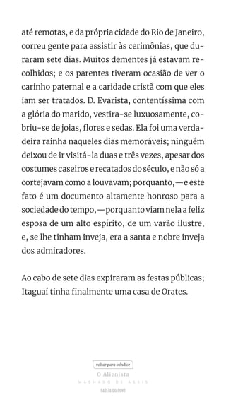 até remotas, e da própria cidade do Rio de Janeiro,
correu gente para assistir às cerimônias, que du-
raram sete dias. Muitos dementes já estavam re-
colhidos; e os parentes tiveram ocasião de ver o
carinho paternal e a caridade cristã com que eles
iam ser tratados. D. Evarista, contentíssima com
a glória do marido, vestira-se luxuosamente, co-
briu-se de joias, flores e sedas. Ela foi uma verda-
deira rainha naqueles dias memoráveis; ninguém
deixou de ir visitá-la duas e três vezes, apesar dos
costumescaseiroserecatadosdoséculo,enãosóa
cortejavam como a louvavam; porquanto,—e este
fato é um documento altamente honroso para a
sociedadedotempo,—porquantoviamnelaafeliz
esposa de um alto espírito, de um varão ilustre,
e, se lhe tinham inveja, era a santa e nobre inveja
dos admiradores.
Ao cabo de sete dias expiraram as festas públicas;
Itaguaí tinha finalmente uma casa de Orates.
voltar para o índice
O Alienista
M A C H A D O D E A S S I S
 