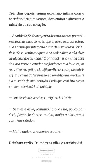 Três dias depois, numa expansão íntima com o
boticário Crispim Soares, desvendou o alienista o
mistério do seu coração.
—Acaridade,Sr.Soares,entradecertonomeuprocedi-
mento, mas entra como tempero, como o sal das coisas,
que é assim que interpreto o dito de S. Paulo aos Corín-
tios: “Se eu conhecer quanto se pode saber, e não tiver
caridade, não sou nada.” O principal nesta minha obra
da Casa Verde é estudar profundamente a loucura, os
seus diversos grãos, classificar-lhe os casos, descobrir
enfim a causa do fenômeno e o remédio universal. Este
é o mistério do meu coração. Creio que com isto presto
um bom serviço à humanidade.
— Um excelente serviço, corrigiu o boticário.
— Sem este asilo, continuou o alienista, pouco po-
deria fazer; ele dá-me, porém, muito maior campo
aos meus estudos.
— Muito maior, acrescentou o outro.
E tinham razão. De todas as vilas e arraiais vizi-
voltar para o índice
O Alienista
M A C H A D O D E A S S I S
 