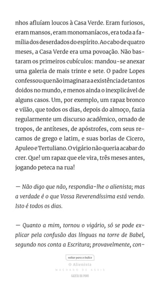 nhos afluíam loucos à Casa Verde. Eram furiosos,
erammansos,erammonomaníacos,eratodaafa-
míliadosdeserdadosdoespírito.Aocabodequatro
meses, a Casa Verde era uma povoação. Não bas-
taram os primeiros cubículos: mandou-se anexar
uma galeria de mais trinte e sete. O padre Lopes
confessouquenãoimaginaraaexistênciadetantos
doidos no mundo, e menos ainda o inexplicável de
alguns casos. Um, por exemplo, um rapaz bronco
e vilão, que todos os dias, depois do almoço, fazia
regularmente um discurso acadêmico, ornado de
tropos, de antíteses, de apóstrofes, com seus re-
camos de grego e latim, e suas borlas de Cicero,
ApuleoeTertuliano.Ovigárionãoqueriaacabardo
crer. Que! um rapaz que ele vira, três meses antes,
jogando peteca na rua!
— Não digo que não, respondia-lhe o alienista; mas
a verdade é o que Vossa Reverendíssima está vendo.
Isto é todos os dias.
— Quanto a mim, tornou o vigário, só se pode ex-
plicar pela confusão das línguas na torre de Babel,
segundo nos conta a Escritura; provavelmente, con-
voltar para o índice
O Alienista
M A C H A D O D E A S S I S
 