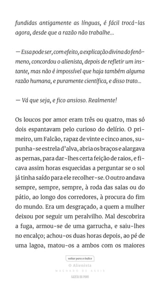 fundidas antigamente as línguas, é fácil trocá-las
agora, desde que a razão não trabalhe...
—Essapodeser,comefeito,aexplicaçãodivinadofenô-
meno, concordou o alienista, depois de refletir um ins-
tante, mas não é impossível que haja também alguma
razão humana, e puramente científica, e disso trato...
— Vá que seja, e fico ansioso. Realmente!
Os loucos por amor eram três ou quatro, mas só
dois espantavam pelo curioso do delírio. O pri-
meiro, um Falcão, rapaz de vinte e cinco anos, su-
punha-seestrelad’alva,abriaosbraçosealargava
as pernas, para dar-lhes certa feição de raios, e fi-
cava assim horas esquecidas a perguntar se o sol
já tinha saído para ele recolher-se. O outro andava
sempre, sempre, sempre, à roda das salas ou do
pátio, ao longo dos corredores, à procura do fim
do mundo. Era um desgraçado, a quem a mulher
deixou por seguir um peralvilho. Mal descobrira
a fuga, armou-se de uma garrucha, e saiu-lhes
no encalço; achou-os duas horas depois, ao pé de
uma lagoa, matou-os a ambos com os maiores
voltar para o índice
O Alienista
M A C H A D O D E A S S I S
 