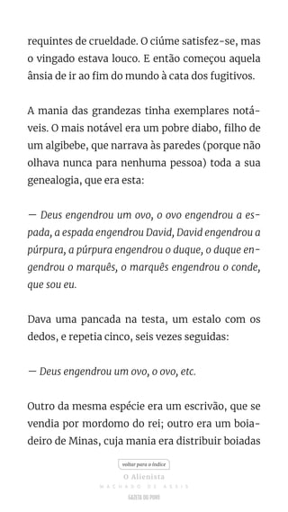 requintes de crueldade. O ciúme satisfez-se, mas
o vingado estava louco. E então começou aquela
ânsia de ir ao fim do mundo à cata dos fugitivos.
A mania das grandezas tinha exemplares notá-
veis. O mais notável era um pobre diabo, filho de
um algibebe, que narrava às paredes (porque não
olhava nunca para nenhuma pessoa) toda a sua
genealogia, que era esta:
— Deus engendrou um ovo, o ovo engendrou a es-
pada, a espada engendrou David, David engendrou a
púrpura, a púrpura engendrou o duque, o duque en-
gendrou o marquês, o marquês engendrou o conde,
que sou eu.
Dava uma pancada na testa, um estalo com os
dedos, e repetia cinco, seis vezes seguidas:
— Deus engendrou um ovo, o ovo, etc.
Outro da mesma espécie era um escrivão, que se
vendia por mordomo do rei; outro era um boia-
deiro de Minas, cuja mania era distribuir boiadas
voltar para o índice
O Alienista
M A C H A D O D E A S S I S
 