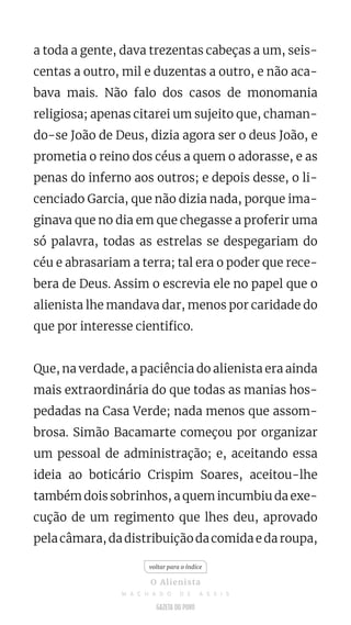 a toda a gente, dava trezentas cabeças a um, seis-
centas a outro, mil e duzentas a outro, e não aca-
bava mais. Não falo dos casos de monomania
religiosa; apenas citarei um sujeito que, chaman-
do-se João de Deus, dizia agora ser o deus João, e
prometia o reino dos céus a quem o adorasse, e as
penas do inferno aos outros; e depois desse, o li-
cenciado Garcia, que não dizia nada, porque ima-
ginava que no dia em que chegasse a proferir uma
só palavra, todas as estrelas se despegariam do
céu e abrasariam a terra; tal era o poder que rece-
bera de Deus. Assim o escrevia ele no papel que o
alienista lhe mandava dar, menos por caridade do
que por interesse cientifico.
Que, na verdade, a paciência do alienista era ainda
mais extraordinária do que todas as manias hos-
pedadas na Casa Verde; nada menos que assom-
brosa. Simão Bacamarte começou por organizar
um pessoal de administração; e, aceitando essa
ideia ao boticário Crispim Soares, aceitou-lhe
também dois sobrinhos, a quem incumbiu da exe-
cução de um regimento que lhes deu, aprovado
pela câmara, da distribuição da comida e da roupa,
voltar para o índice
O Alienista
M A C H A D O D E A S S I S
 