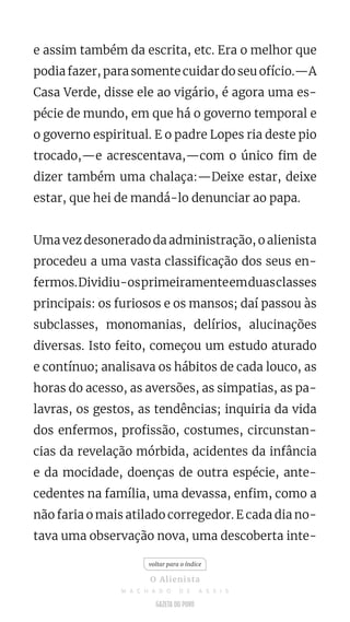 e assim também da escrita, etc. Era o melhor que
podia fazer, para somente cuidar do seu ofício.—A
Casa Verde, disse ele ao vigário, é agora uma es-
pécie de mundo, em que há o governo temporal e
o governo espiritual. E o padre Lopes ria deste pio
trocado,—e acrescentava,—com o único fim de
dizer também uma chalaça:—Deixe estar, deixe
estar, que hei de mandá-lo denunciar ao papa.
Uma vez desonerado da administração, o alienista
procedeu a uma vasta classificação dos seus en-
fermos.Dividiu-osprimeiramenteemduasclasses
principais: os furiosos e os mansos; daí passou às
subclasses, monomanias, delírios, alucinações
diversas. Isto feito, começou um estudo aturado
e contínuo; analisava os hábitos de cada louco, as
horas do acesso, as aversões, as simpatias, as pa-
lavras, os gestos, as tendências; inquiria da vida
dos enfermos, profissão, costumes, circunstan-
cias da revelação mórbida, acidentes da infância
e da mocidade, doenças de outra espécie, ante-
cedentes na família, uma devassa, enfim, como a
não faria o mais atilado corregedor. E cada dia no-
tava uma observação nova, uma descoberta inte-
voltar para o índice
O Alienista
M A C H A D O D E A S S I S
 