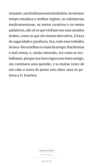 ressante,umfenômenoextraordinário.Aomesmo
tempo estudava o melhor regime, as substancias
medicamentosas, os meios curativos e os meios
paliativos, não só os que vinham nos seus amados
árabes, como os que ele mesmo descobria, à força
de sagacidade e paciência. Ora, todo esse trabalho
levava-lheomelhoreomaisdotempo.Maldormia
e mal comia; e, ainda comendo, era como se tra-
balhasse, porque ora interrogava um texto antigo,
ora ruminava uma questão, e ia muitas vezes de
um cabo a outro do jantar sem dizer uma só pa-
lavra a D. Evarista.
voltar para o índice
O Alienista
M A C H A D O D E A S S I S
 