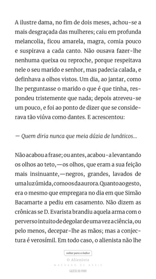 A ilustre dama, no fim de dois meses, achou-se a
mais desgraçada das mulheres; caiu em profunda
melancolia, ficou amarela, magra, comia pouco
e suspirava a cada canto. Não ousava fazer-lhe
nenhuma queixa ou reproche, porque respeitava
nele o seu marido e senhor, mas padecia calada, e
definhava a olhos vistos. Um dia, ao jantar, como
lhe perguntasse o marido o que é que tinha, res-
pondeu tristemente que nada; depois atreveu-se
um pouco, e foi ao ponto de dizer que se conside-
rava tão viúva como dantes. E acrescentou:
— Quem diria nunca que meia dúzia de lunáticos...
Nãoacabouafrase;ouantes,acabou-alevantando
os olhos ao teto,—os olhos, que eram a sua feição
mais insinuante,—negros, grandes, lavados de
umaluzúmida,comoosdaaurora.Quantoaogesto,
era o mesmo que empregara no dia em que Simão
Bacamarte a pediu em casamento. Não dizem as
crônicas se D. Evarista brandiu aquela arma com o
perversointuitodedegolardeumavezaciência,ou
pelo menos, decepar-lhe as mãos; mas a conjec-
tura é verosímil. Em todo caso, o alienista não lhe
voltar para o índice
O Alienista
M A C H A D O D E A S S I S
 