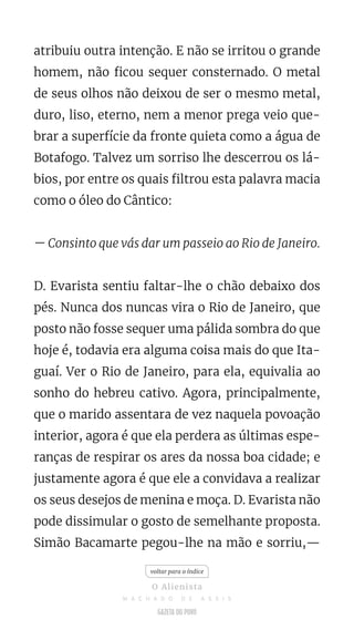 atribuiu outra intenção. E não se irritou o grande
homem, não ficou sequer consternado. O metal
de seus olhos não deixou de ser o mesmo metal,
duro, liso, eterno, nem a menor prega veio que-
brar a superfície da fronte quieta como a água de
Botafogo. Talvez um sorriso lhe descerrou os lá-
bios, por entre os quais filtrou esta palavra macia
como o óleo do Cântico:
— Consinto que vás dar um passeio ao Rio de Janeiro.
D. Evarista sentiu faltar-lhe o chão debaixo dos
pés. Nunca dos nuncas vira o Rio de Janeiro, que
posto não fosse sequer uma pálida sombra do que
hoje é, todavia era alguma coisa mais do que Ita-
guaí. Ver o Rio de Janeiro, para ela, equivalia ao
sonho do hebreu cativo. Agora, principalmente,
que o marido assentara de vez naquela povoação
interior, agora é que ela perdera as últimas espe-
ranças de respirar os ares da nossa boa cidade; e
justamente agora é que ele a convidava a realizar
os seus desejos de menina e moça. D. Evarista não
pode dissimular o gosto de semelhante proposta.
Simão Bacamarte pegou-lhe na mão e sorriu,—
voltar para o índice
O Alienista
M A C H A D O D E A S S I S
 