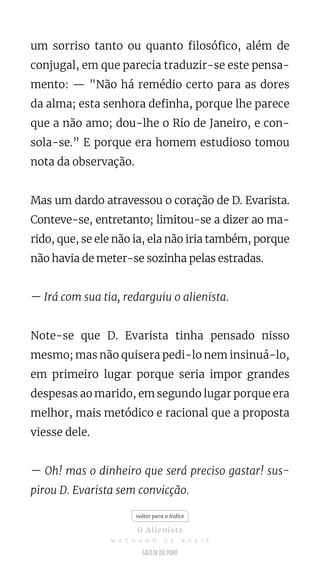 um sorriso tanto ou quanto filosófico, além de
conjugal, em que parecia traduzir-se este pensa-
mento: — "Não há remédio certo para as dores
da alma; esta senhora definha, porque lhe parece
que a não amo; dou-lhe o Rio de Janeiro, e con-
sola-se.” E porque era homem estudioso tomou
nota da observação.
Mas um dardo atravessou o coração de D. Evarista.
Conteve-se, entretanto; limitou-se a dizer ao ma-
rido, que, se ele não ia, ela não iria também, porque
não havia de meter-se sozinha pelas estradas.
— Irá com sua tia, redarguiu o alienista.
Note-se que D. Evarista tinha pensado nisso
mesmo; mas não quisera pedi-lo nem insinuá-lo,
em primeiro lugar porque seria impor grandes
despesas ao marido, em segundo lugar porque era
melhor, mais metódico e racional que a proposta
viesse dele.
— Oh! mas o dinheiro que será preciso gastar! sus-
pirou D. Evarista sem convicção.
voltar para o índice
O Alienista
M A C H A D O D E A S S I S
 
