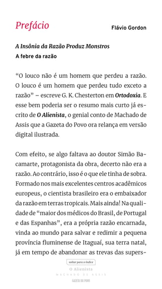 Prefácio
A Insônia da Razão Produz Monstros
A febre da razão
“O louco não é um homem que perdeu a razão.
O louco é um homem que perdeu tudo exceto a
razão” – escreve G. K. Chesterton em Ortodoxia. E
esse bem poderia ser o resumo mais curto já es-
crito de O Alienista, o genial conto de Machado de
Assis que a Gazeta do Povo ora relança em versão
digital ilustrada.
Com efeito, se algo faltava ao doutor Simão Ba-
camarte, protagonista da obra, decerto não era a
razão. Ao contrário, isso é o que ele tinha de sobra.
Formado nos mais excelentes centros acadêmicos
europeus, o cientista brasileiro era o embaixador
darazãoemterrastropicais.Maisainda!Naquali-
dade de “maior dos médicos do Brasil, de Portugal
e das Espanhas”, era a própria razão encarnada,
vinda ao mundo para salvar e redimir a pequena
província fluminense de Itaguaí, sua terra natal,
já em tempo de abandonar as trevas das supers-
Flávio Gordon
voltar para o índice
O Alienista
M A C H A D O D E A S S I S
 