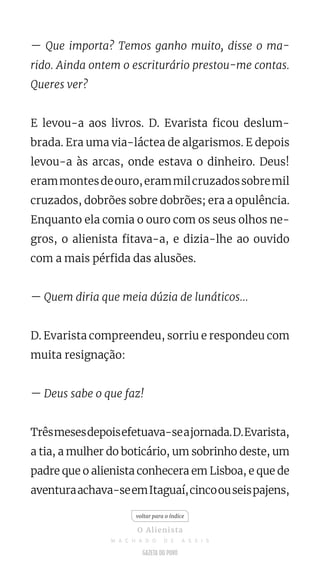 — Que importa? Temos ganho muito, disse o ma-
rido. Ainda ontem o escriturário prestou-me contas.
Queres ver?
E levou-a aos livros. D. Evarista ficou deslum-
brada. Era uma via-láctea de algarismos. E depois
levou-a às arcas, onde estava o dinheiro. Deus!
erammontesdeouro,erammilcruzadossobremil
cruzados, dobrões sobre dobrões; era a opulência.
Enquanto ela comia o ouro com os seus olhos ne-
gros, o alienista fitava-a, e dizia-lhe ao ouvido
com a mais pérfida das alusões.
— Quem diria que meia dúzia de lunáticos...
D. Evarista compreendeu, sorriu e respondeu com
muita resignação:
— Deus sabe o que faz!
Trêsmesesdepoisefetuava-seajornada.D.Evarista,
a tia, a mulher do boticário, um sobrinho deste, um
padre que o alienista conhecera em Lisboa, e que de
aventuraachava-seemItaguaí,cincoouseispajens,
voltar para o índice
O Alienista
M A C H A D O D E A S S I S
 