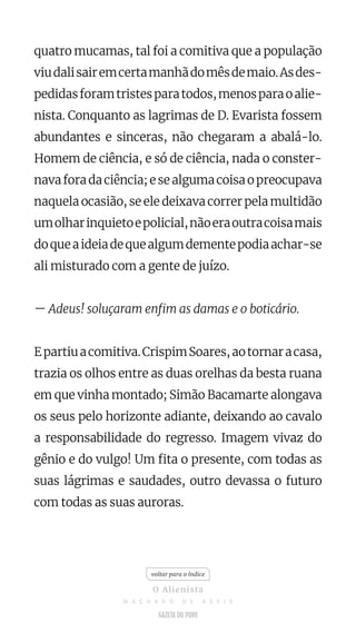 quatro mucamas, tal foi a comitiva que a população
viudalisairemcertamanhãdomêsdemaio.Asdes-
pedidasforamtristesparatodos,menosparaoalie-
nista. Conquanto as lagrimas de D. Evarista fossem
abundantes e sinceras, não chegaram a abalá-lo.
Homem de ciência, e só de ciência, nada o conster-
navaforadaciência;esealgumacoisaopreocupava
naquela ocasião, se ele deixava correr pela multidão
umolharinquietoepolicial,nãoeraoutracoisamais
doqueaideiadequealgumdementepodiaachar-se
ali misturado com a gente de juízo.
— Adeus! soluçaram enfim as damas e o boticário.
Epartiuacomitiva.CrispimSoares,aotornaracasa,
trazia os olhos entre as duas orelhas da besta ruana
em que vinha montado; Simão Bacamarte alongava
os seus pelo horizonte adiante, deixando ao cavalo
a responsabilidade do regresso. Imagem vivaz do
gênio e do vulgo! Um fita o presente, com todas as
suas lágrimas e saudades, outro devassa o futuro
com todas as suas auroras.
voltar para o índice
O Alienista
M A C H A D O D E A S S I S
 