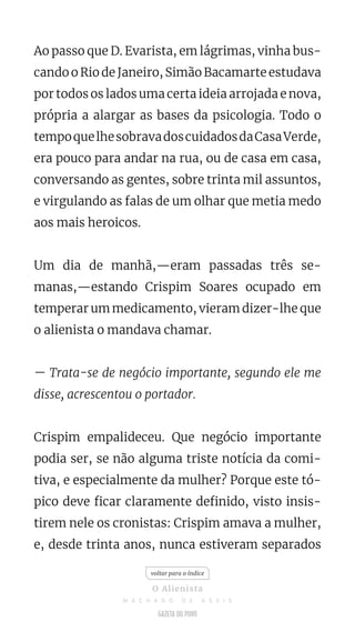 Ao passo que D. Evarista, em lágrimas, vinha bus-
cando o Rio de Janeiro, Simão Bacamarte estudava
por todos os lados uma certa ideia arrojada e nova,
própria a alargar as bases da psicologia. Todo o
tempoquelhesobravadoscuidadosdaCasaVerde,
era pouco para andar na rua, ou de casa em casa,
conversando as gentes, sobre trinta mil assuntos,
e virgulando as falas de um olhar que metia medo
aos mais heroicos.
Um dia de manhã,—eram passadas três se-
manas,—estando Crispim Soares ocupado em
temperar um medicamento, vieram dizer-lhe que
o alienista o mandava chamar.
— Trata-se de negócio importante, segundo ele me
disse, acrescentou o portador.
Crispim empalideceu. Que negócio importante
podia ser, se não alguma triste notícia da comi-
tiva, e especialmente da mulher? Porque este tó-
pico deve ficar claramente definido, visto insis-
tirem nele os cronistas: Crispim amava a mulher,
e, desde trinta anos, nunca estiveram separados
voltar para o índice
O Alienista
M A C H A D O D E A S S I S
 