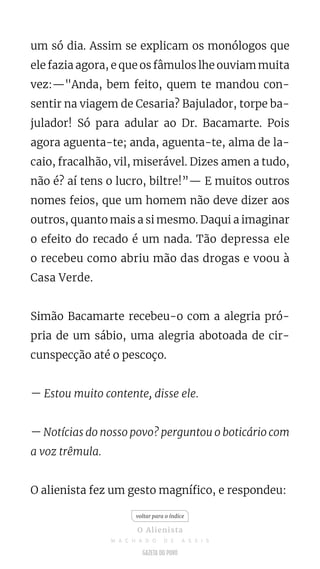 um só dia. Assim se explicam os monólogos que
ele fazia agora, e que os fâmulos lhe ouviam muita
vez:—"Anda, bem feito, quem te mandou con-
sentir na viagem de Cesaria? Bajulador, torpe ba-
julador! Só para adular ao Dr. Bacamarte. Pois
agora aguenta-te; anda, aguenta-te, alma de la-
caio, fracalhão, vil, miserável. Dizes amen a tudo,
não é? aí tens o lucro, biltre!”— E muitos outros
nomes feios, que um homem não deve dizer aos
outros, quanto mais a si mesmo. Daqui a imaginar
o efeito do recado é um nada. Tão depressa ele
o recebeu como abriu mão das drogas e voou à
Casa Verde.
Simão Bacamarte recebeu-o com a alegria pró-
pria de um sábio, uma alegria abotoada de cir-
cunspecção até o pescoço.
— Estou muito contente, disse ele.
— Notícias do nosso povo? perguntou o boticário com
a voz trêmula.
O alienista fez um gesto magnífico, e respondeu:
voltar para o índice
O Alienista
M A C H A D O D E A S S I S
 