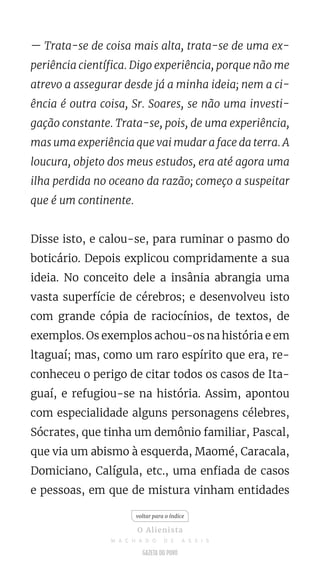 — Trata-se de coisa mais alta, trata-se de uma ex-
periência científica. Digo experiência, porque não me
atrevo a assegurar desde já a minha ideia; nem a ci-
ência é outra coisa, Sr. Soares, se não uma investi-
gação constante. Trata-se, pois, de uma experiência,
mas uma experiência que vai mudar a face da terra. A
loucura, objeto dos meus estudos, era até agora uma
ilha perdida no oceano da razão; começo a suspeitar
que é um continente.
Disse isto, e calou-se, para ruminar o pasmo do
boticário. Depois explicou compridamente a sua
ideia. No conceito dele a insânia abrangia uma
vasta superfície de cérebros; e desenvolveu isto
com grande cópia de raciocínios, de textos, de
exemplos. Os exemplos achou-os na história e em
ltaguaí; mas, como um raro espírito que era, re-
conheceu o perigo de citar todos os casos de Ita-
guaí, e refugiou-se na história. Assim, apontou
com especialidade alguns personagens célebres,
Sócrates, que tinha um demônio familiar, Pascal,
que via um abismo à esquerda, Maomé, Caracala,
Domiciano, Calígula, etc., uma enfiada de casos
e pessoas, em que de mistura vinham entidades
voltar para o índice
O Alienista
M A C H A D O D E A S S I S
 