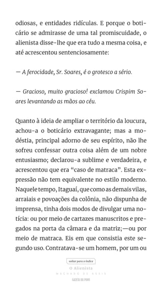 odiosas, e entidades ridículas. E porque o boti-
cário se admirasse de uma tal promiscuidade, o
alienista disse-lhe que era tudo a mesma coisa, e
até acrescentou sentenciosamente:
— A ferocidade, Sr. Soares, é o grotesco a sério.
— Gracioso, muito gracioso! exclamou Crispim So-
ares levantando as mãos ao céu.
Quanto à ideia de ampliar o território da loucura,
achou-a o boticário extravagante; mas a mo-
déstia, principal adorno de seu espírito, não lhe
sofreu confessar outra coisa além de um nobre
entusiasmo; declarou-a sublime e verdadeira, e
acrescentou que era “caso de matraca”. Esta ex-
pressão não tem equivalente no estilo moderno.
Naqueletempo,Itaguaí,quecomoasdemaisvilas,
arraiais e povoações da colônia, não dispunha de
imprensa, tinha dois modos de divulgar uma no-
tícia: ou por meio de cartazes manuscritos e pre-
gados na porta da câmara e da matriz;—ou por
meio de matraca. Eis em que consistia este se-
gundo uso. Contratava-se um homem, por um ou
voltar para o índice
O Alienista
M A C H A D O D E A S S I S
 