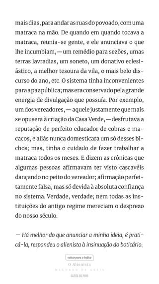 maisdias,paraandarasruasdopovoado,comuma
matraca na mão. De quando em quando tocava a
matraca, reunia-se gente, e ele anunciava o que
lhe incumbiam,—um remédio para sezões, umas
terras lavradias, um soneto, um donativo eclesi-
ástico, a melhor tesoura da vila, o mais belo dis-
curso do ano, etc. O sistema tinha inconvenientes
paraapazpública;maseraconservadopelagrande
energia de divulgação que possuía. Por exemplo,
umdosvereadores,—aquelejustamentequemais
se opusera à criação da Casa Verde,—desfrutava a
reputação de perfeito educador de cobras e ma-
cacos, e aliás nunca domesticara um só desses bi-
chos; mas, tinha o cuidado de fazer trabalhar a
matraca todos os meses. E dizem as crônicas que
algumas pessoas afirmavam ter visto cascavéis
dançando no peito do vereador; afirmação perfei-
tamente falsa, mas só devida à absoluta confiança
no sistema. Verdade, verdade; nem todas as ins-
tituições do antigo regime mereciam o desprezo
do nosso século.
— Há melhor do que anunciar a minha ideia, é prati-
cá-la, respondeu o alienista à insinuação do boticário.
voltar para o índice
O Alienista
M A C H A D O D E A S S I S
 