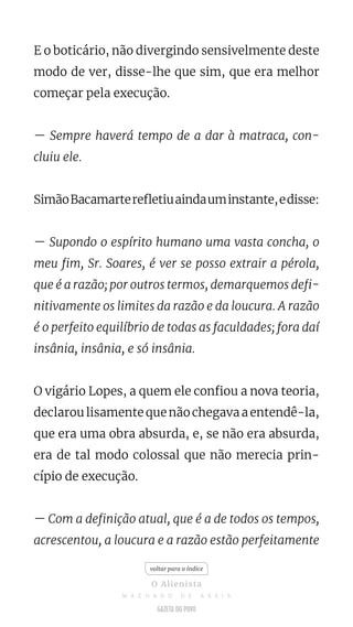 E o boticário, não divergindo sensivelmente deste
modo de ver, disse-lhe que sim, que era melhor
começar pela execução.
— Sempre haverá tempo de a dar à matraca, con-
cluiu ele.
SimãoBacamarterefletiuaindauminstante,edisse:
— Supondo o espírito humano uma vasta concha, o
meu fim, Sr. Soares, é ver se posso extrair a pérola,
que é a razão; por outros termos, demarquemos defi-
nitivamente os limites da razão e da loucura. A razão
é o perfeito equilíbrio de todas as faculdades; fora daí
insânia, insânia, e só insânia.
O vigário Lopes, a quem ele confiou a nova teoria,
declarou lisamente que não chegava a entendê-la,
que era uma obra absurda, e, se não era absurda,
era de tal modo colossal que não merecia prin-
cípio de execução.
— Com a definição atual, que é a de todos os tempos,
acrescentou, a loucura e a razão estão perfeitamente
voltar para o índice
O Alienista
M A C H A D O D E A S S I S
 
