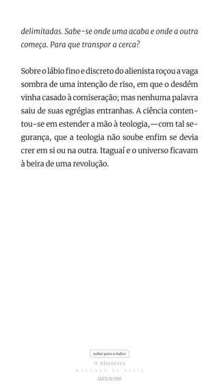 delimitadas. Sabe-se onde uma acaba e onde a outra
começa. Para que transpor a cerca?
Sobreolábiofinoediscretodoalienistaroçouavaga
sombra de uma intenção de riso, em que o desdém
vinha casado à comiseração; mas nenhuma palavra
saiu de suas egrégias entranhas. A ciência conten-
tou-se em estender a mão à teologia,—com tal se-
gurança, que a teologia não soube enfim se devia
crer em si ou na outra. Itaguaí e o universo ficavam
à beira de uma revolução.
voltar para o índice
O Alienista
M A C H A D O D E A S S I S
 