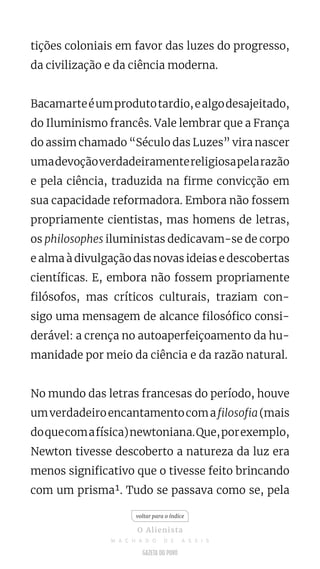 tições coloniais em favor das luzes do progresso,
da civilização e da ciência moderna.
Bacamarteéumprodutotardio,ealgodesajeitado,
do Iluminismo francês. Vale lembrar que a França
do assim chamado “Século das Luzes” vira nascer
umadevoçãoverdadeiramentereligiosapelarazão
e pela ciência, traduzida na firme convicção em
sua capacidade reformadora. Embora não fossem
propriamente cientistas, mas homens de letras,
os philosophes iluministas dedicavam-se de corpo
e alma à divulgação das novas ideias e descobertas
científicas. E, embora não fossem propriamente
filósofos, mas críticos culturais, traziam con-
sigo uma mensagem de alcance filosófico consi-
derável: a crença no autoaperfeiçoamento da hu-
manidade por meio da ciência e da razão natural.
No mundo das letras francesas do período, houve
umverdadeiroencantamentocomafilosofia(mais
doquecomafísica)newtoniana.Que,porexemplo,
Newton tivesse descoberto a natureza da luz era
menos significativo que o tivesse feito brincando
com um prisma¹. Tudo se passava como se, pela
voltar para o índice
O Alienista
M A C H A D O D E A S S I S
 