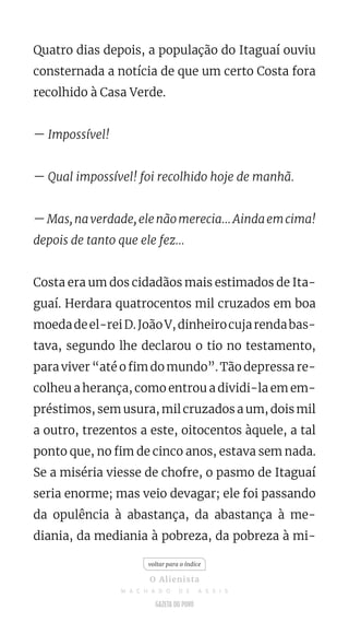Quatro dias depois, a população do Itaguaí ouviu
consternada a notícia de que um certo Costa fora
recolhido à Casa Verde.
— Impossível!
— Qual impossível! foi recolhido hoje de manhã.
—Mas,naverdade,elenãomerecia...Aindaemcima!
depois de tanto que ele fez...
Costa era um dos cidadãos mais estimados de Ita-
guaí. Herdara quatrocentos mil cruzados em boa
moedadeel-reiD.JoãoV,dinheirocujarendabas-
tava, segundo lhe declarou o tio no testamento,
para viver “até o fim do mundo”. Tão depressa re-
colheu a herança, como entrou a dividi-la em em-
préstimos, sem usura, mil cruzados a um, dois mil
a outro, trezentos a este, oitocentos àquele, a tal
ponto que, no fim de cinco anos, estava sem nada.
Se a miséria viesse de chofre, o pasmo de Itaguaí
seria enorme; mas veio devagar; ele foi passando
da opulência à abastança, da abastança à me-
diania, da mediania à pobreza, da pobreza à mi-
voltar para o índice
O Alienista
M A C H A D O D E A S S I S
 