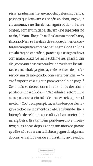 séria, gradualmente. Ao cabo daqueles cinco anos,
pessoas que levavam o chapéu ao chão, logo que
ele assomava no fim da rua, agora batiam-lhe no
ombro, com intimidade, davam-lhe piparotes no
nariz, diziam-lhe pulhas. E o Costa sempre lhano,
risonho. Nem se lhe dava de ver que os menos cor-
teseseramjustamenteosquetinhamaindaadívida
em aberto; ao contrário, parece que os agasalhava
com maior prazer, e mais sublime resignação. Um
dia, como um desses incuráveis devedores lhe ati-
rasse uma chalaça grossa, e ele se risse dela, ob-
servou um desafeiçoado, com certa perfídia:—"-
Você suporta esse sujeito para ver se ele lhe paga.”
Costa não se deteve um minuto, foi ao devedor e
perdoou-lhe a dívida.—"Não admira, retorquiu o
outro; o Costa abriu mão de uma estrela, que está
no céu.” Costa era perspicaz, entendeu que ele ne-
gava todo o merecimento ao ato, atribuindo-lhe a
intenção de rejeitar o que não vinham meter-lhe
na algibeira. Era também pundonoroso e inven-
tivo; duas horas depois achou um meio de provar
que lhe não cabia um tal labéu: pegou de algumas
dobras, e mandou-as de empréstimo ao devedor.
voltar para o índice
O Alienista
M A C H A D O D E A S S I S
 