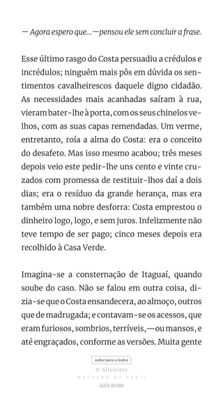 — Agora espero que...—pensou ele sem concluir a frase.
Esse último rasgo do Costa persuadiu a crédulos e
incrédulos; ninguém mais pôs em dúvida os sen-
timentos cavalheirescos daquele digno cidadão.
As necessidades mais acanhadas saíram à rua,
vierambater-lheàporta,comosseuschinelosve-
lhos, com as suas capas remendadas. Um verme,
entretanto, roía a alma do Costa: era o conceito
do desafeto. Mas isso mesmo acabou; três meses
depois veio este pedir-lhe uns cento e vinte cru-
zados com promessa de restituir-lhos daí a dois
dias; era o resíduo da grande herança, mas era
também uma nobre desforra: Costa emprestou o
dinheiro logo, logo, e sem juros. Infelizmente não
teve tempo de ser pago; cinco meses depois era
recolhido à Casa Verde.
Imagina-se a consternação de Itaguaí, quando
soube do caso. Não se falou em outra coisa, di-
zia-sequeoCostaensandecera,aoalmoço,outros
que de madrugada; e contavam-se os acessos, que
eramfuriosos,sombrios,terríveis,—oumansos,e
até engraçados, conforme as versões. Muita gente
voltar para o índice
O Alienista
M A C H A D O D E A S S I S
 