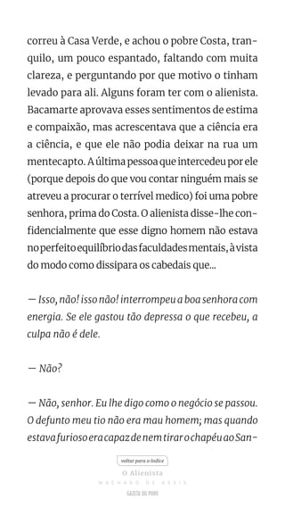 correu à Casa Verde, e achou o pobre Costa, tran-
quilo, um pouco espantado, faltando com muita
clareza, e perguntando por que motivo o tinham
levado para ali. Alguns foram ter com o alienista.
Bacamarte aprovava esses sentimentos de estima
e compaixão, mas acrescentava que a ciência era
a ciência, e que ele não podia deixar na rua um
mentecapto. Aúltimapessoaqueintercedeuporele
(porque depois do que vou contar ninguém mais se
atreveu a procurar o terrível medico) foi uma pobre
senhora, prima do Costa. O alienista disse-lhe con-
fidencialmente que esse digno homem não estava
noperfeitoequilíbriodasfaculdadesmentais,àvista
do modo como dissipara os cabedais que...
—Isso,não!issonão!interrompeuaboasenhoracom
energia. Se ele gastou tão depressa o que recebeu, a
culpa não é dele.
— Não?
— Não, senhor. Eu lhe digo como o negócio se passou.
O defunto meu tio não era mau homem; mas quando
estavafuriosoeracapazdenemtirarochapéuaoSan-
voltar para o índice
O Alienista
M A C H A D O D E A S S I S
 
