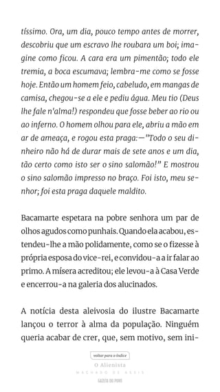 tíssimo. Ora, um dia, pouco tempo antes de morrer,
descobriu que um escravo lhe roubara um boi; ima-
gine como ficou. A cara era um pimentão; todo ele
tremia, a boca escumava; lembra-me como se fosse
hoje. Então um homem feio, cabeludo, em mangas de
camisa, chegou-se a ele e pediu água. Meu tio (Deus
lhe fale n'alma!) respondeu que fosse beber ao rio ou
ao inferno. O homem olhou para ele, abriu a mão em
ar de ameaça, e rogou esta praga:—"Todo o seu di-
nheiro não há de durar mais de sete anos e um dia,
tão certo como isto ser o sino salomão!” E mostrou
o sino salomão impresso no braço. Foi isto, meu se-
nhor; foi esta praga daquele maldito.
Bacamarte espetara na pobre senhora um par de
olhosagudoscomopunhais.Quandoelaacabou,es-
tendeu-lhe a mão polidamente, como se o fizesse à
própriaesposadovice-rei,econvidou-aairfalarao
primo. A mísera acreditou; ele levou-a à Casa Verde
e encerrou-a na galeria dos alucinados.
A notícia desta aleivosia do ilustre Bacamarte
lançou o terror à alma da população. Ninguém
queria acabar de crer, que, sem motivo, sem ini-
voltar para o índice
O Alienista
M A C H A D O D E A S S I S
 